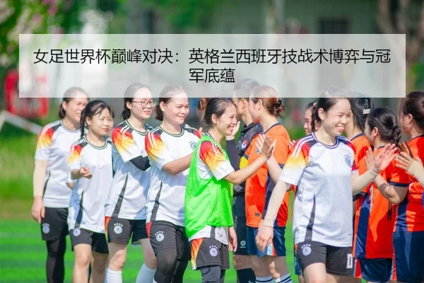 女足世界杯巅峰对决：英格兰西班牙技战术博弈与冠军底蕴