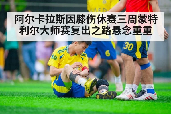 阿尔卡拉斯因膝伤休赛三周蒙特利尔大师赛复出之路悬念重重