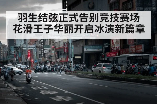 羽生结弦正式告别竞技赛场 花滑王子华丽开启冰演新篇章