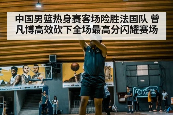 中国男篮热身赛客场险胜法国队 曾凡博高效砍下全场最高分闪耀赛场