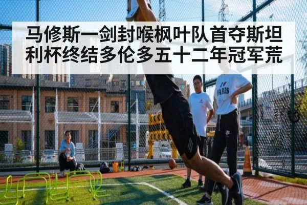 马修斯一剑封喉枫叶队首夺斯坦利杯终结多伦多五十二年冠军荒